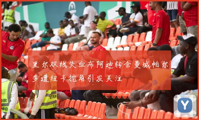 里尔双线失血布阿迪转会曼城帕尔多遭纽卡挖角引发关注