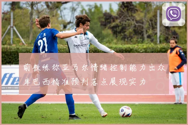前教练称亚马尔情绪控制能力出众库巴西精准预判落点展现实力