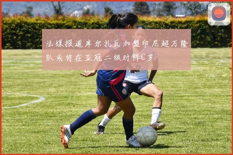 法媒报道库尔扎瓦加盟印尼超万隆队或将在亚冠二级对阵C罗