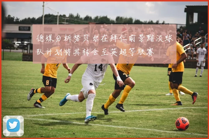 德媒分析努贝尔在拜仁前景黯淡球队计划将其转会至英超等联赛