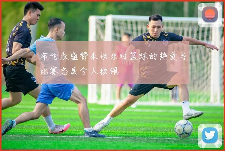 布伦森盛赞米切尔对篮球的热爱与比赛态度令人钦佩