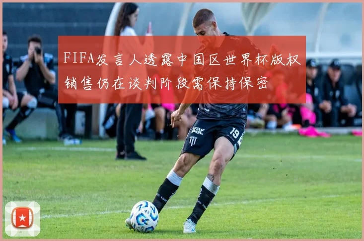 FIFA发言人透露中国区世界杯版权销售仍在谈判阶段需保持保密