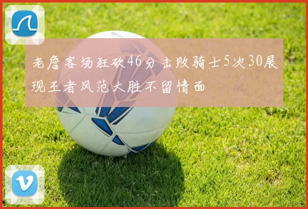 老詹客场狂砍46分击败骑士5次30展现王者风范大胜不留情面