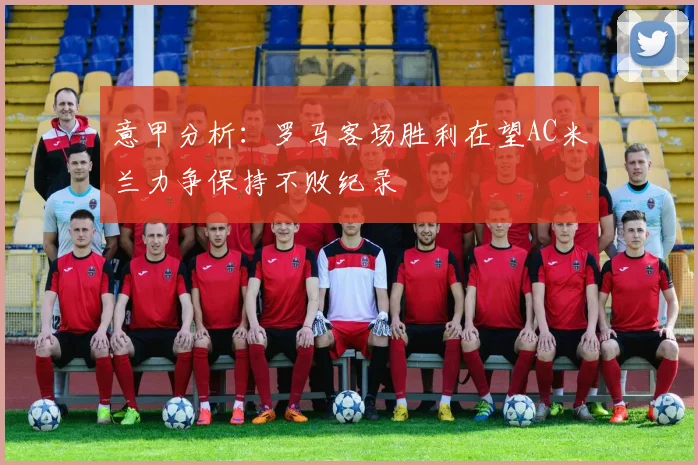 意甲分析：罗马客场胜利在望AC米兰力争保持不败纪录