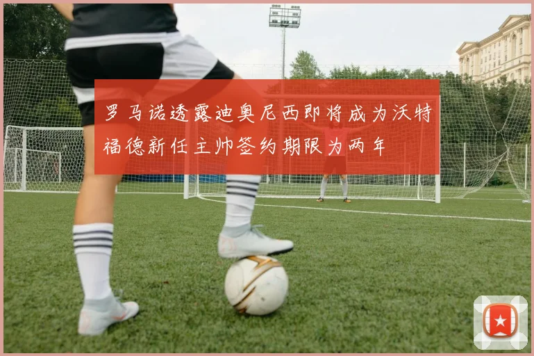 罗马诺透露迪奥尼西即将成为沃特福德新任主帅签约期限为两年