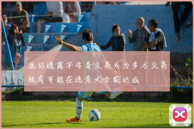 鹿记透露字母哥交易或为多方交易极有可能在选秀大会前达成