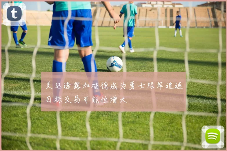 美记透露加福德成为勇士绿军追逐目标交易可能性增大
