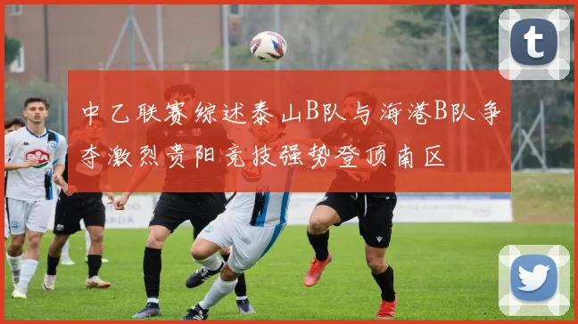 中乙联赛综述泰山B队与海港B队争夺激烈贵阳竞技强势登顶南区
