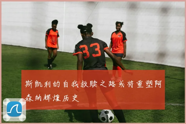 斯凯利的自我救赎之路或将重塑阿森纳辉煌历史