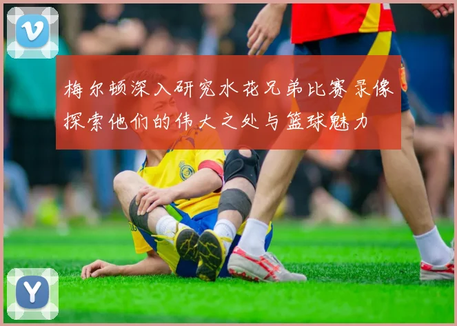梅尔顿深入研究水花兄弟比赛录像探索他们的伟大之处与篮球魅力